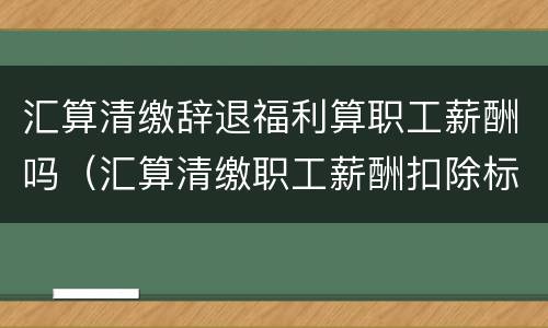 汇算清缴辞退福利算职工薪酬吗（汇算清缴职工薪酬扣除标准）