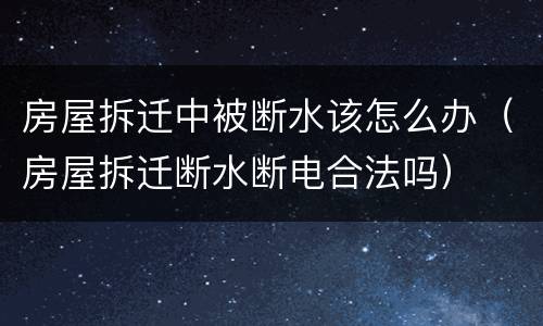 房屋拆迁中被断水该怎么办（房屋拆迁断水断电合法吗）