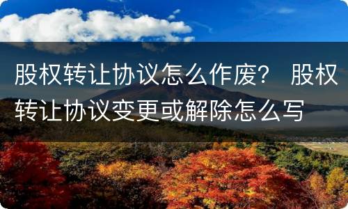 股权转让协议怎么作废？ 股权转让协议变更或解除怎么写