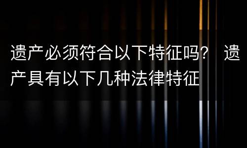 遗产必须符合以下特征吗？ 遗产具有以下几种法律特征