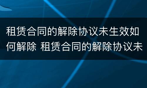 租赁合同的解除协议未生效如何解除 租赁合同的解除协议未生效如何解除呢