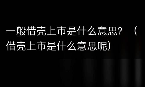 一般借壳上市是什么意思？（借壳上市是什么意思呢）