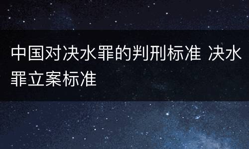 中国对决水罪的判刑标准 决水罪立案标准