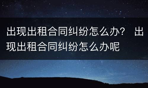 出现出租合同纠纷怎么办？ 出现出租合同纠纷怎么办呢