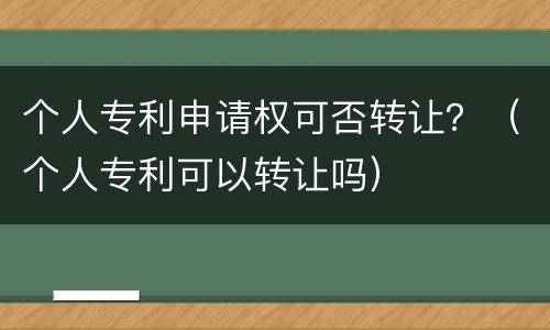 个人专利申请权可否转让？（个人专利可以转让吗）