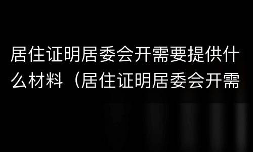 居住证明居委会开需要提供什么材料（居住证明居委会开需要提供什么材料才能开）