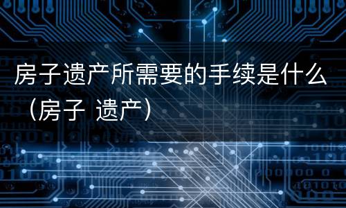 房子遗产所需要的手续是什么（房子 遗产）