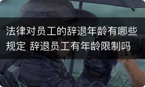 法律对员工的辞退年龄有哪些规定 辞退员工有年龄限制吗