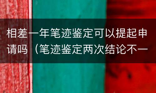 相差一年笔迹鉴定可以提起申请吗（笔迹鉴定两次结论不一样怎么办）
