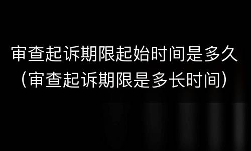 审查起诉期限起始时间是多久（审查起诉期限是多长时间）