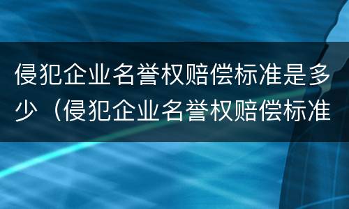 侵犯企业名誉权赔偿标准是多少（侵犯企业名誉权赔偿标准是多少万）