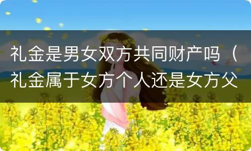 礼金是男女双方共同财产吗（礼金属于女方个人还是女方父母）