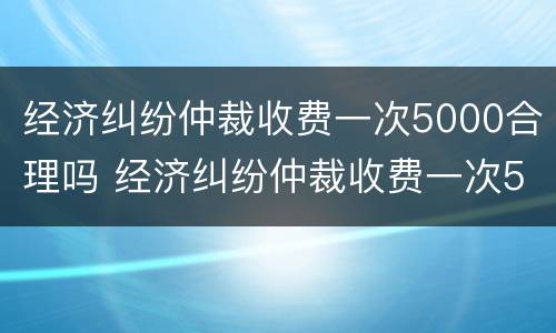经济纠纷仲裁收费一次5000合理吗 经济纠纷仲裁收费一次5000合理吗为什么