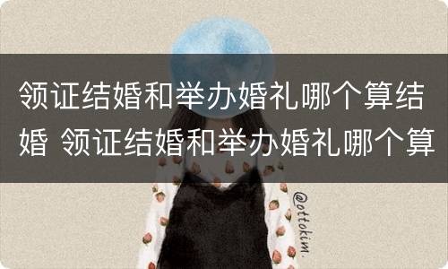 领证结婚和举办婚礼哪个算结婚 领证结婚和举办婚礼哪个算结婚呢