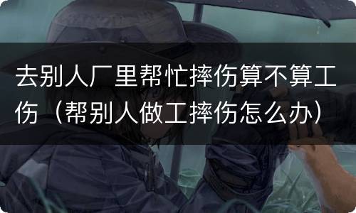 去别人厂里帮忙摔伤算不算工伤（帮别人做工摔伤怎么办）