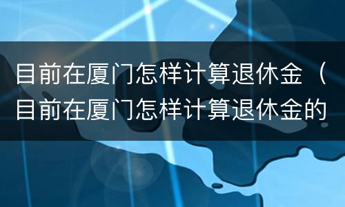 目前在厦门怎样计算退休金（目前在厦门怎样计算退休金的）