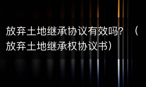 放弃土地继承协议有效吗？（放弃土地继承权协议书）