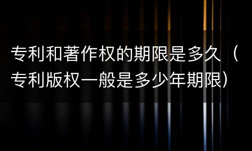 专利和著作权的期限是多久（专利版权一般是多少年期限）