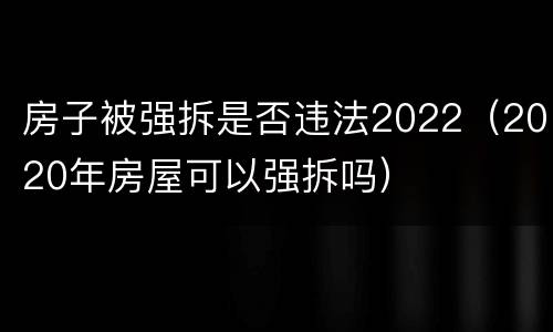 房子被强拆是否违法2022（2020年房屋可以强拆吗）