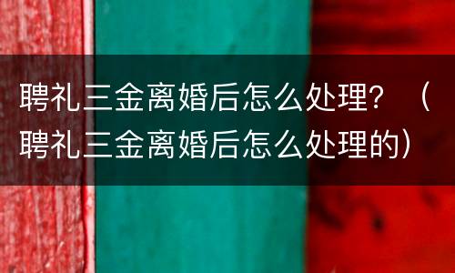 聘礼三金离婚后怎么处理？（聘礼三金离婚后怎么处理的）