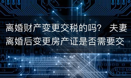离婚财产变更交税的吗？ 夫妻离婚后变更房产证是否需要交税?
