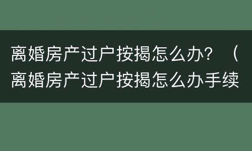离婚房产过户按揭怎么办？（离婚房产过户按揭怎么办手续）
