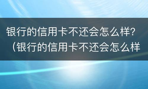 银行的信用卡不还会怎么样？（银行的信用卡不还会怎么样连累家里人）
