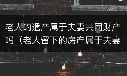 老人的遗产属于夫妻共同财产吗（老人留下的房产属于夫妻共同财产吗）