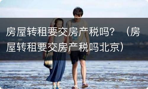 房屋转租要交房产税吗？（房屋转租要交房产税吗北京）