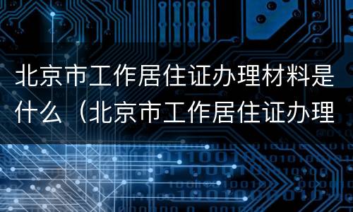 北京市工作居住证办理材料是什么（北京市工作居住证办理需要什么材料）