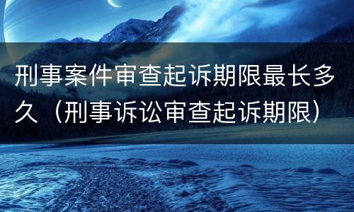 刑事案件审查起诉期限最长多久（刑事诉讼审查起诉期限）