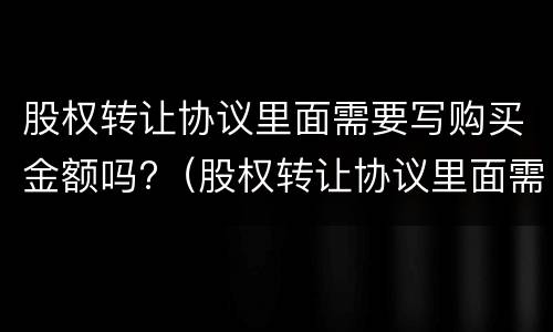 股权转让协议里面需要写购买金额吗?（股权转让协议里面需要写购买金额吗）