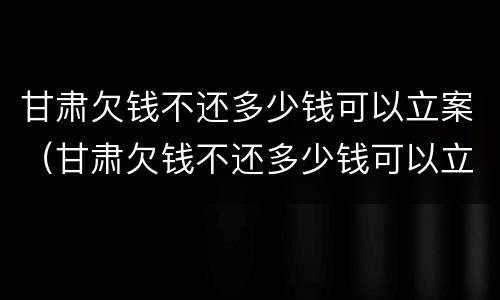 甘肃欠钱不还多少钱可以立案（甘肃欠钱不还多少钱可以立案起诉）