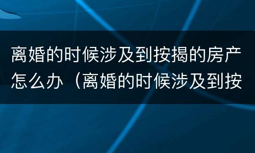 离婚的时候涉及到按揭的房产怎么办（离婚的时候涉及到按揭的房产怎么办呢）