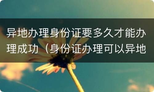 异地办理身份证要多久才能办理成功（身份证办理可以异地办理大概需要多久）