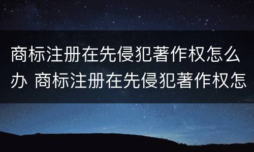 商标注册在先侵犯著作权怎么办 商标注册在先侵犯著作权怎么办手续