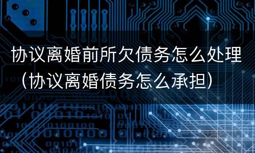 协议离婚前所欠债务怎么处理（协议离婚债务怎么承担）