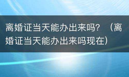 离婚证当天能办出来吗？（离婚证当天能办出来吗现在）