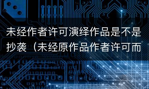 未经作者许可演绎作品是不是抄袭（未经原作品作者许可而创作的演绎作品）