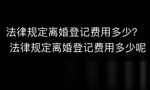 法律规定离婚登记费用多少？ 法律规定离婚登记费用多少呢