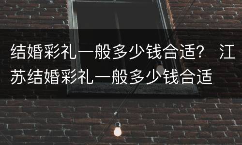 结婚彩礼一般多少钱合适？ 江苏结婚彩礼一般多少钱合适