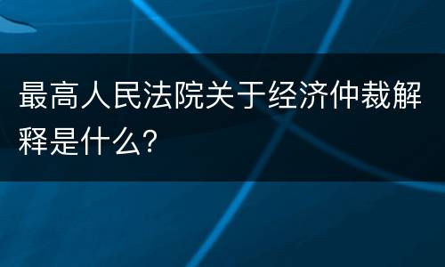 最高人民法院关于经济仲裁解释是什么？