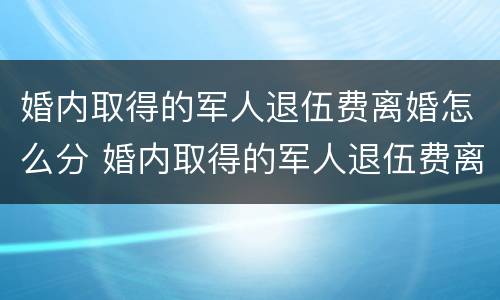 婚内取得的军人退伍费离婚怎么分 婚内取得的军人退伍费离婚怎么分割