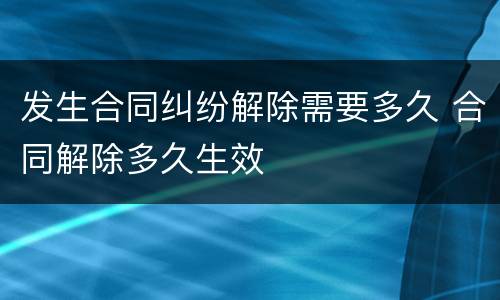 发生合同纠纷解除需要多久 合同解除多久生效
