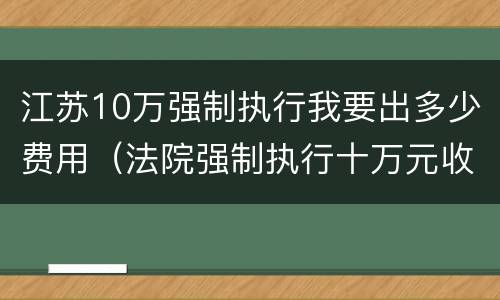 江苏10万强制执行我要出多少费用（法院强制执行十万元收费多少）