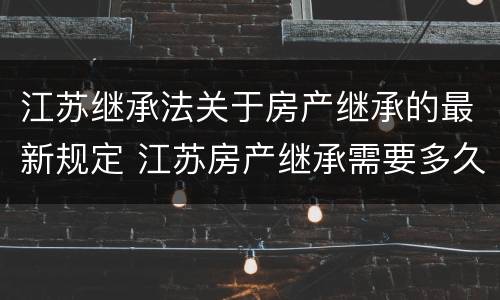江苏继承法关于房产继承的最新规定 江苏房产继承需要多久