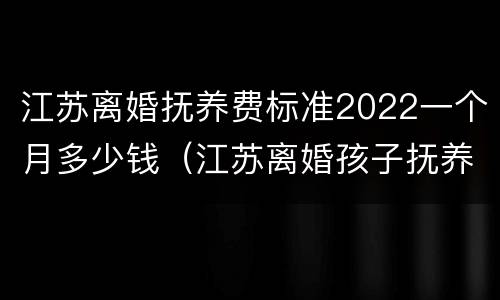 江苏离婚抚养费标准2022一个月多少钱（江苏离婚孩子抚养费是多少钱一个月）