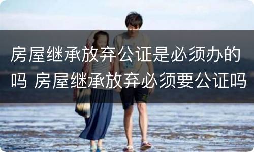 房屋继承放弃公证是必须办的吗 房屋继承放弃必须要公证吗