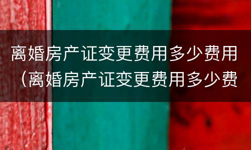 离婚房产证变更费用多少费用（离婚房产证变更费用多少费用可以退）