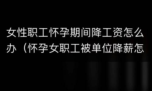 女性职工怀孕期间降工资怎么办（怀孕女职工被单位降薪怎么办）
